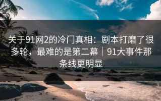 关于91网2的冷门真相：剧本打磨了很多轮，最难的是第二幕｜91大事件那条线更明显