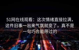 51网在线观看：这次情绪直接拉满，这件旧事一出来气氛就变了，真不是一句巧合能带过的