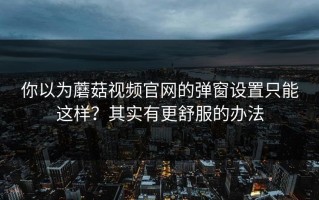你以为蘑菇视频官网的弹窗设置只能这样？其实有更舒服的办法