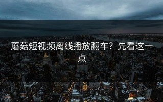 蘑菇短视频离线播放翻车？先看这一点