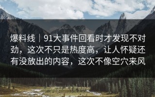 爆料线｜91大事件回看时才发现不对劲，这次不只是热度高，让人怀疑还有没放出的内容，这次不像空穴来风