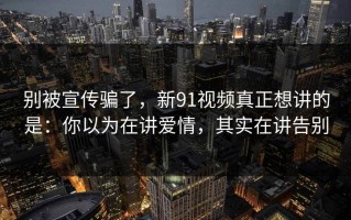 别被宣传骗了，新91视频真正想讲的是：你以为在讲爱情，其实在讲告别
