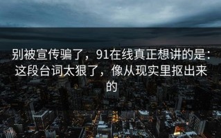 别被宣传骗了，91在线真正想讲的是：这段台词太狠了，像从现实里抠出来的