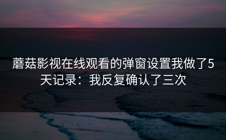蘑菇影视在线观看的弹窗设置我做了5天记录：我反复确认了三次-第1张图片-蘑菇视频官网 - 高清短视频免费观看下载