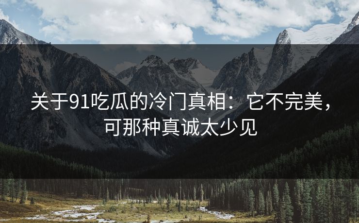 关于91吃瓜的冷门真相：它不完美，可那种真诚太少见-第1张图片-蘑菇视频官网 - 高清短视频免费观看下载