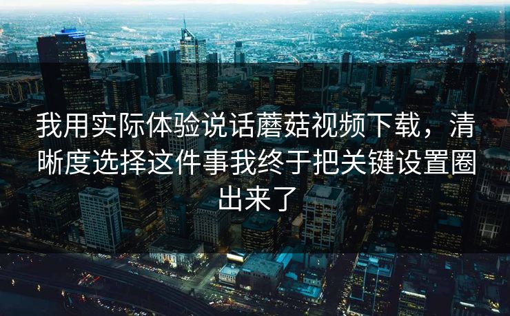 我用实际体验说话蘑菇视频下载，清晰度选择这件事我终于把关键设置圈出来了-第1张图片-蘑菇视频官网 - 高清短视频免费观看下载