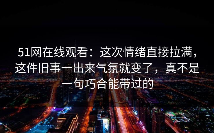 51网在线观看：这次情绪直接拉满，这件旧事一出来气氛就变了，真不是一句巧合能带过的-第1张图片-蘑菇视频官网 - 高清短视频免费观看下载