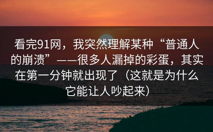 看完91网，我突然理解某种“普通人的崩溃”——很多人漏掉的彩蛋，其实在第一分钟就出现了（这就是为什么它能让人吵起来）-第1张图片-蘑菇视频官网 - 高清短视频免费观看下载