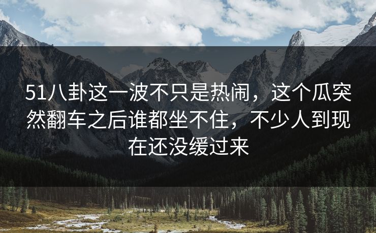 51八卦这一波不只是热闹，这个瓜突然翻车之后谁都坐不住，不少人到现在还没缓过来-第1张图片-蘑菇视频官网 - 高清短视频免费观看下载