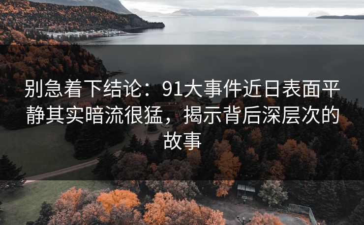 别急着下结论：91大事件近日表面平静其实暗流很猛，揭示背后深层次的故事-第1张图片-蘑菇视频官网 - 高清短视频免费观看下载