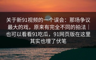 关于新91视频的一个误会：那场争议最大的戏，原来有完全不同的拍法｜也可以看看91吃瓜，91网页版在这里其实也埋了伏笔
