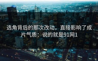 选角背后的那次改动，直接影响了成片气质：说的就是91网1