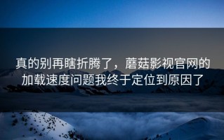 真的别再瞎折腾了，蘑菇影视官网的加载速度问题我终于定位到原因了