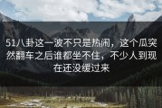 51八卦这一波不只是热闹，这个瓜突然翻车之后谁都坐不住，不少人到现在还没缓过来