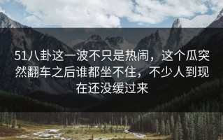 51八卦这一波不只是热闹，这个瓜突然翻车之后谁都坐不住，不少人到现在还没缓过来