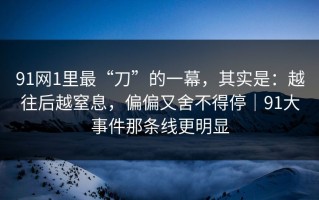 91网1里最“刀”的一幕，其实是：越往后越窒息，偏偏又舍不得停｜91大事件那条线更明显