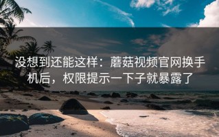 没想到还能这样：蘑菇视频官网换手机后，权限提示一下子就暴露了