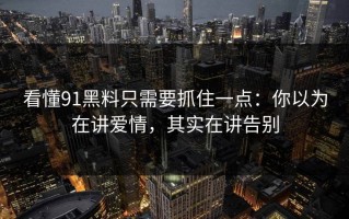看懂91黑料只需要抓住一点：你以为在讲爱情，其实在讲告别