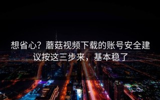 想省心？蘑菇视频下载的账号安全建议按这三步来，基本稳了