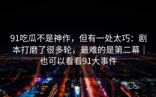 91吃瓜不是神作，但有一处太巧：剧本打磨了很多轮，最难的是第二幕｜也可以看看91大事件