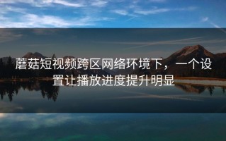 蘑菇短视频跨区网络环境下，一个设置让播放进度提升明显