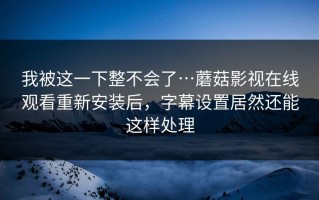 我被这一下整不会了…蘑菇影视在线观看重新安装后，字幕设置居然还能这样处理