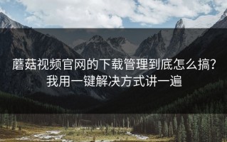 蘑菇视频官网的下载管理到底怎么搞？我用一键解决方式讲一遍