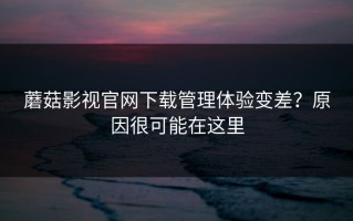 蘑菇影视官网下载管理体验变差？原因很可能在这里