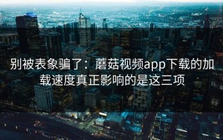 别被表象骗了：蘑菇视频app下载的加载速度真正影响的是这三项