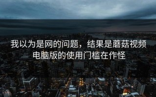 我以为是网的问题，结果是蘑菇视频电脑版的使用门槛在作怪