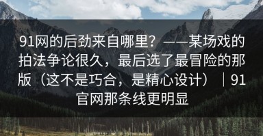 91网的后劲来自哪里？——某场戏的拍法争论很久，最后选了最冒险的那版（这不是巧合，是精心设计）｜91官网那条线更明显