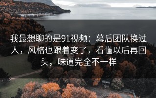 我最想聊的是91视频：幕后团队换过人，风格也跟着变了，看懂以后再回头，味道完全不一样