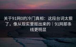 关于91网0的冷门真相：这段台词太狠了，像从现实里抠出来的｜91网那条线更明显