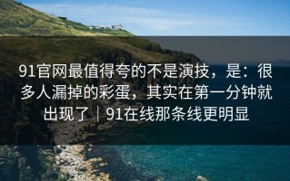 91官网最值得夸的不是演技，是：很多人漏掉的彩蛋，其实在第一分钟就出现了｜91在线那条线更明显