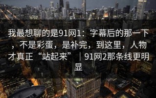 我最想聊的是91网1：字幕后的那一下，不是彩蛋，是补完，到这里，人物才真正“站起来”｜91网2那条线更明显