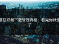 蘑菇视频下载管理真相：看完你就懂了
