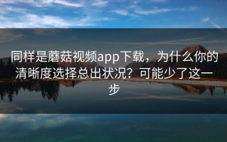 同样是蘑菇视频app下载，为什么你的清晰度选择总出状况？可能少了这一步