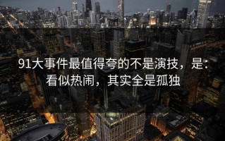 91大事件最值得夸的不是演技，是：看似热闹，其实全是孤独
