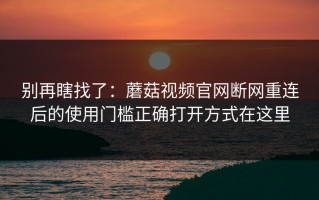 别再瞎找了：蘑菇视频官网断网重连后的使用门槛正确打开方式在这里