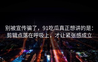 别被宣传骗了，91吃瓜真正想讲的是：剪辑点落在呼吸上，才让紧张感成立