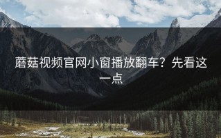 蘑菇视频官网小窗播放翻车？先看这一点