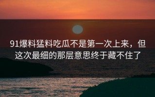 91爆料猛料吃瓜不是第一次上来，但这次最细的那层意思终于藏不住了
