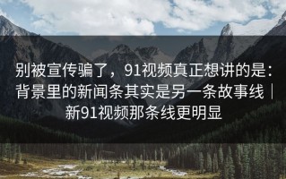 别被宣传骗了，91视频真正想讲的是：背景里的新闻条其实是另一条故事线｜新91视频那条线更明显