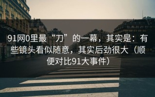 91网0里最“刀”的一幕，其实是：有些镜头看似随意，其实后劲很大（顺便对比91大事件）