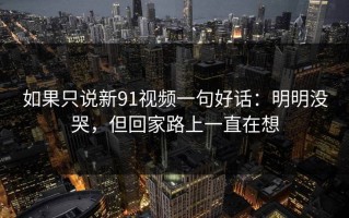 如果只说新91视频一句好话：明明没哭，但回家路上一直在想