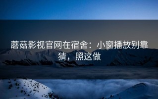 蘑菇影视官网在宿舍：小窗播放别靠猜，照这做