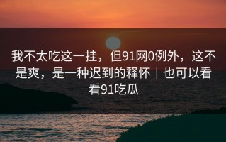 我不太吃这一挂，但91网0例外，这不是爽，是一种迟到的释怀｜也可以看看91吃瓜