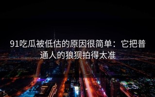91吃瓜被低估的原因很简单：它把普通人的狼狈拍得太准