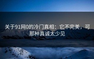 关于91网0的冷门真相：它不完美，可那种真诚太少见