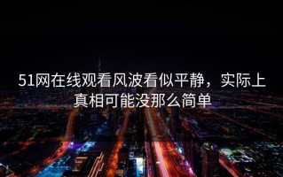 51网在线观看风波看似平静，实际上真相可能没那么简单